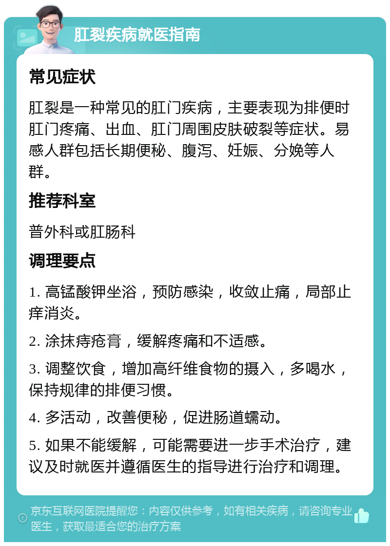 肛裂疾病就医指南 常见症状 肛裂是一种常见的肛门疾病，主要表现为排便时肛门疼痛、出血、肛门周围皮肤破裂等症状。易感人群包括长期便秘、腹泻、妊娠、分娩等人群。 推荐科室 普外科或肛肠科 调理要点 1. 高锰酸钾坐浴，预防感染，收敛止痛，局部止痒消炎。 2. 涂抹痔疮膏，缓解疼痛和不适感。 3. 调整饮食，增加高纤维食物的摄入，多喝水，保持规律的排便习惯。 4. 多活动，改善便秘，促进肠道蠕动。 5. 如果不能缓解，可能需要进一步手术治疗，建议及时就医并遵循医生的指导进行治疗和调理。