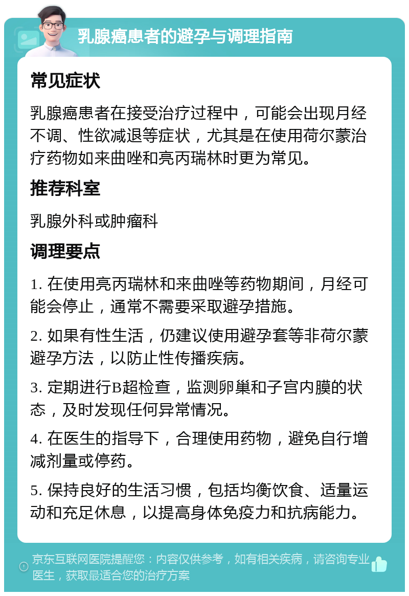 乳腺癌患者的避孕与调理指南 常见症状 乳腺癌患者在接受治疗过程中，可能会出现月经不调、性欲减退等症状，尤其是在使用荷尔蒙治疗药物如来曲唑和亮丙瑞林时更为常见。 推荐科室 乳腺外科或肿瘤科 调理要点 1. 在使用亮丙瑞林和来曲唑等药物期间，月经可能会停止，通常不需要采取避孕措施。 2. 如果有性生活，仍建议使用避孕套等非荷尔蒙避孕方法，以防止性传播疾病。 3. 定期进行B超检查，监测卵巢和子宫内膜的状态，及时发现任何异常情况。 4. 在医生的指导下，合理使用药物，避免自行增减剂量或停药。 5. 保持良好的生活习惯，包括均衡饮食、适量运动和充足休息，以提高身体免疫力和抗病能力。