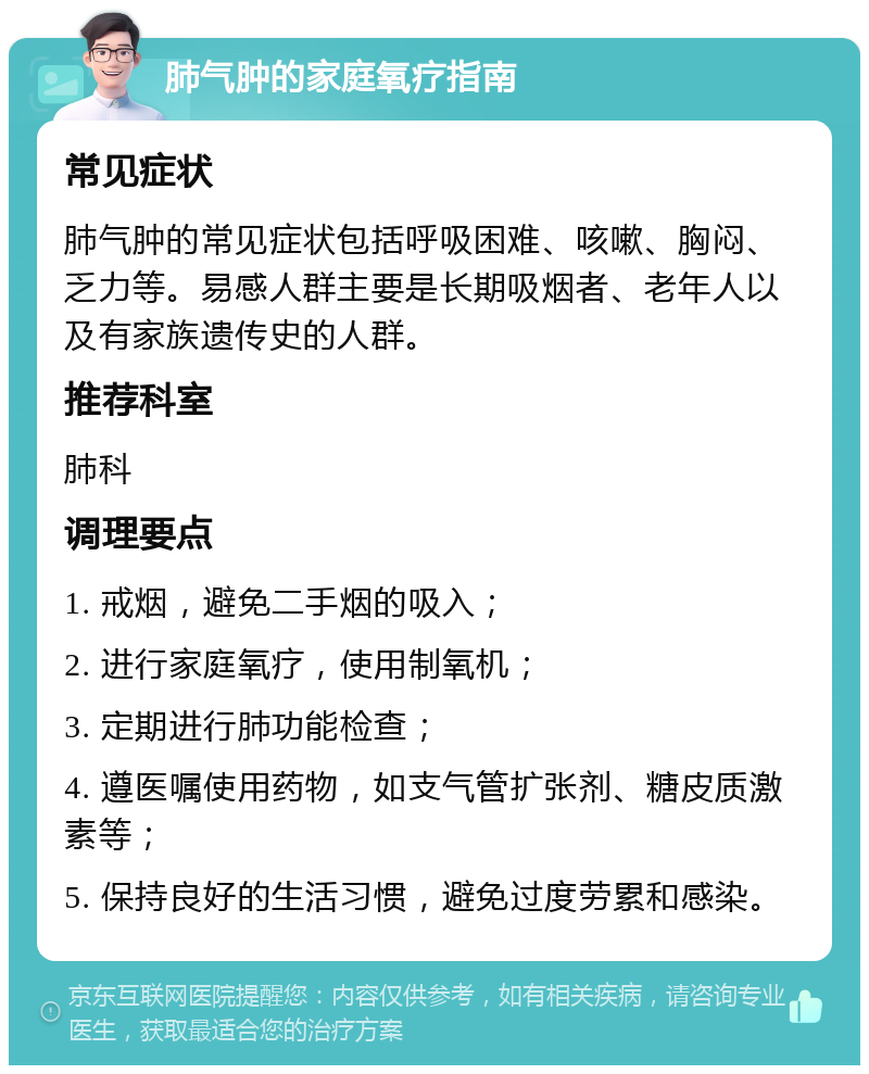 肺气肿的家庭氧疗指南 常见症状 肺气肿的常见症状包括呼吸困难、咳嗽、胸闷、乏力等。易感人群主要是长期吸烟者、老年人以及有家族遗传史的人群。 推荐科室 肺科 调理要点 1. 戒烟，避免二手烟的吸入； 2. 进行家庭氧疗，使用制氧机； 3. 定期进行肺功能检查； 4. 遵医嘱使用药物，如支气管扩张剂、糖皮质激素等； 5. 保持良好的生活习惯，避免过度劳累和感染。