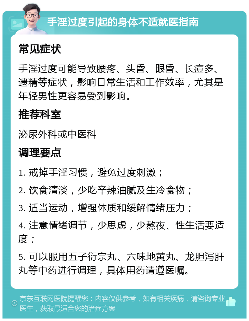 手淫过度引起的身体不适就医指南 常见症状 手淫过度可能导致腰疼、头昏、眼昏、长痘多、遗精等症状，影响日常生活和工作效率，尤其是年轻男性更容易受到影响。 推荐科室 泌尿外科或中医科 调理要点 1. 戒掉手淫习惯，避免过度刺激； 2. 饮食清淡，少吃辛辣油腻及生冷食物； 3. 适当运动，增强体质和缓解情绪压力； 4. 注意情绪调节，少思虑，少熬夜、性生活要适度； 5. 可以服用五子衍宗丸、六味地黄丸、龙胆泻肝丸等中药进行调理，具体用药请遵医嘱。