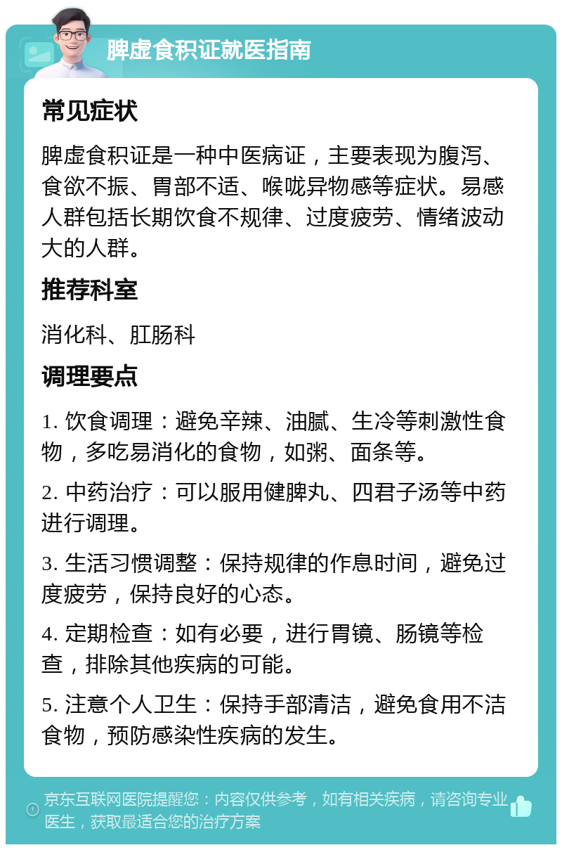 脾虚食积证就医指南 常见症状 脾虚食积证是一种中医病证，主要表现为腹泻、食欲不振、胃部不适、喉咙异物感等症状。易感人群包括长期饮食不规律、过度疲劳、情绪波动大的人群。 推荐科室 消化科、肛肠科 调理要点 1. 饮食调理：避免辛辣、油腻、生冷等刺激性食物，多吃易消化的食物，如粥、面条等。 2. 中药治疗：可以服用健脾丸、四君子汤等中药进行调理。 3. 生活习惯调整：保持规律的作息时间，避免过度疲劳，保持良好的心态。 4. 定期检查：如有必要，进行胃镜、肠镜等检查，排除其他疾病的可能。 5. 注意个人卫生：保持手部清洁，避免食用不洁食物，预防感染性疾病的发生。