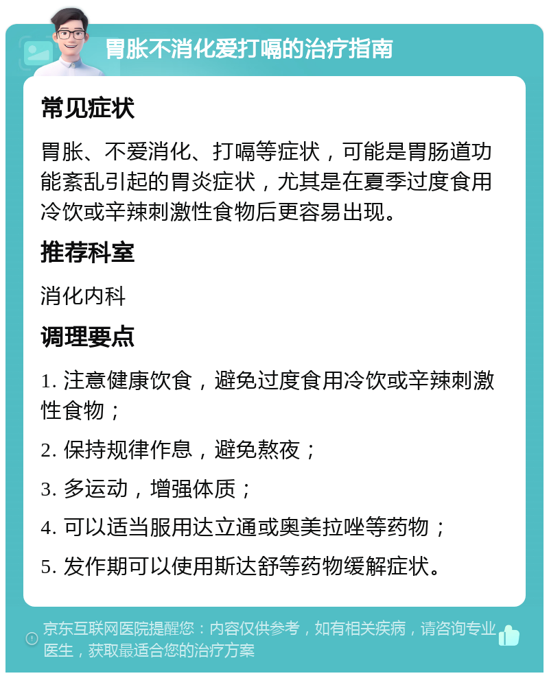 胃胀不消化爱打嗝的治疗指南 常见症状 胃胀、不爱消化、打嗝等症状，可能是胃肠道功能紊乱引起的胃炎症状，尤其是在夏季过度食用冷饮或辛辣刺激性食物后更容易出现。 推荐科室 消化内科 调理要点 1. 注意健康饮食，避免过度食用冷饮或辛辣刺激性食物； 2. 保持规律作息，避免熬夜； 3. 多运动，增强体质； 4. 可以适当服用达立通或奥美拉唑等药物； 5. 发作期可以使用斯达舒等药物缓解症状。