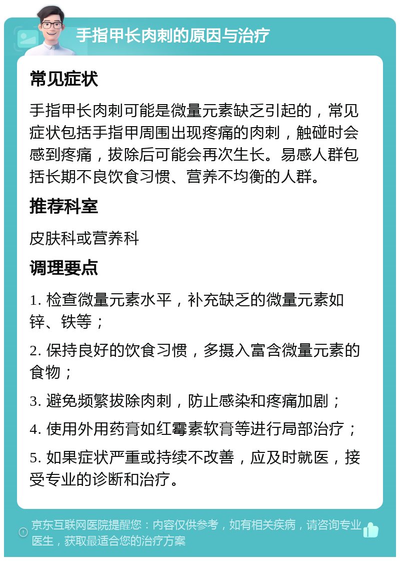 手指甲长肉刺的原因与治疗 常见症状 手指甲长肉刺可能是微量元素缺乏引起的，常见症状包括手指甲周围出现疼痛的肉刺，触碰时会感到疼痛，拔除后可能会再次生长。易感人群包括长期不良饮食习惯、营养不均衡的人群。 推荐科室 皮肤科或营养科 调理要点 1. 检查微量元素水平，补充缺乏的微量元素如锌、铁等； 2. 保持良好的饮食习惯，多摄入富含微量元素的食物； 3. 避免频繁拔除肉刺，防止感染和疼痛加剧； 4. 使用外用药膏如红霉素软膏等进行局部治疗； 5. 如果症状严重或持续不改善，应及时就医，接受专业的诊断和治疗。