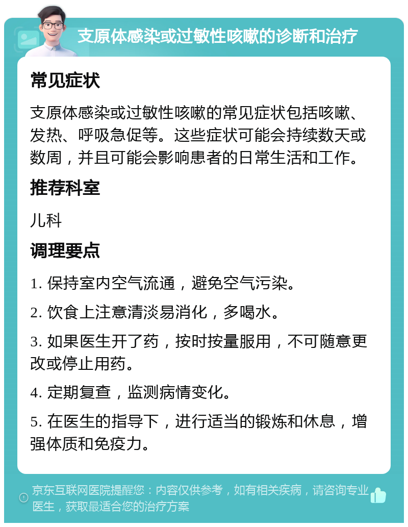 支原体感染或过敏性咳嗽的诊断和治疗 常见症状 支原体感染或过敏性咳嗽的常见症状包括咳嗽、发热、呼吸急促等。这些症状可能会持续数天或数周，并且可能会影响患者的日常生活和工作。 推荐科室 儿科 调理要点 1. 保持室内空气流通，避免空气污染。 2. 饮食上注意清淡易消化，多喝水。 3. 如果医生开了药，按时按量服用，不可随意更改或停止用药。 4. 定期复查，监测病情变化。 5. 在医生的指导下，进行适当的锻炼和休息，增强体质和免疫力。