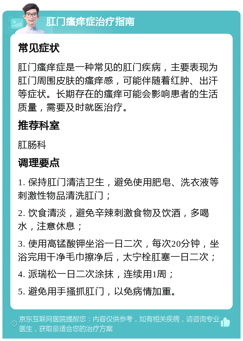 肛门瘙痒症治疗指南 常见症状 肛门瘙痒症是一种常见的肛门疾病，主要表现为肛门周围皮肤的瘙痒感，可能伴随着红肿、出汗等症状。长期存在的瘙痒可能会影响患者的生活质量，需要及时就医治疗。 推荐科室 肛肠科 调理要点 1. 保持肛门清洁卫生，避免使用肥皂、洗衣液等刺激性物品清洗肛门； 2. 饮食清淡，避免辛辣刺激食物及饮酒，多喝水，注意休息； 3. 使用高锰酸钾坐浴一日二次，每次20分钟，坐浴完用干净毛巾擦净后，太宁栓肛塞一日二次； 4. 派瑞松一日二次涂抹，连续用1周； 5. 避免用手搔抓肛门，以免病情加重。