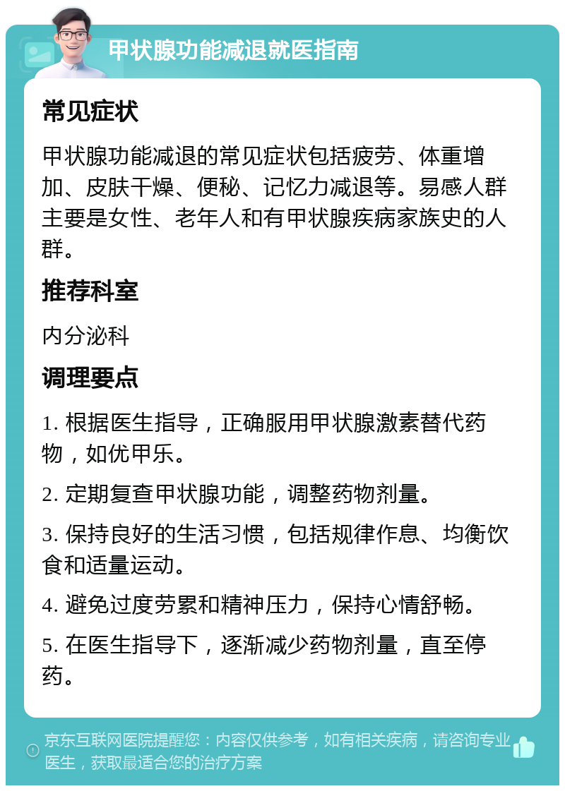 甲状腺功能减退就医指南 常见症状 甲状腺功能减退的常见症状包括疲劳、体重增加、皮肤干燥、便秘、记忆力减退等。易感人群主要是女性、老年人和有甲状腺疾病家族史的人群。 推荐科室 内分泌科 调理要点 1. 根据医生指导，正确服用甲状腺激素替代药物，如优甲乐。 2. 定期复查甲状腺功能，调整药物剂量。 3. 保持良好的生活习惯，包括规律作息、均衡饮食和适量运动。 4. 避免过度劳累和精神压力，保持心情舒畅。 5. 在医生指导下，逐渐减少药物剂量，直至停药。