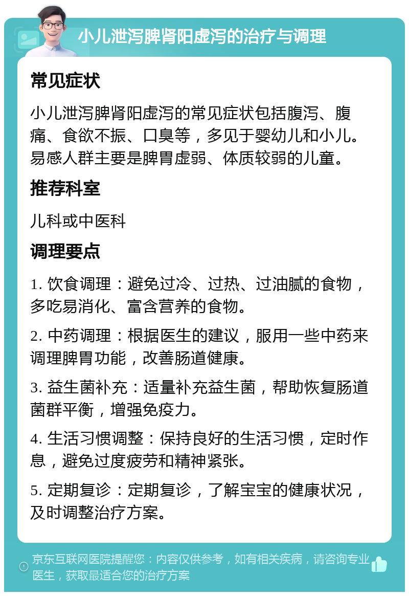 小儿泄泻脾肾阳虚泻的治疗与调理 常见症状 小儿泄泻脾肾阳虚泻的常见症状包括腹泻、腹痛、食欲不振、口臭等，多见于婴幼儿和小儿。易感人群主要是脾胃虚弱、体质较弱的儿童。 推荐科室 儿科或中医科 调理要点 1. 饮食调理：避免过冷、过热、过油腻的食物，多吃易消化、富含营养的食物。 2. 中药调理：根据医生的建议，服用一些中药来调理脾胃功能，改善肠道健康。 3. 益生菌补充：适量补充益生菌，帮助恢复肠道菌群平衡，增强免疫力。 4. 生活习惯调整：保持良好的生活习惯，定时作息，避免过度疲劳和精神紧张。 5. 定期复诊：定期复诊，了解宝宝的健康状况，及时调整治疗方案。