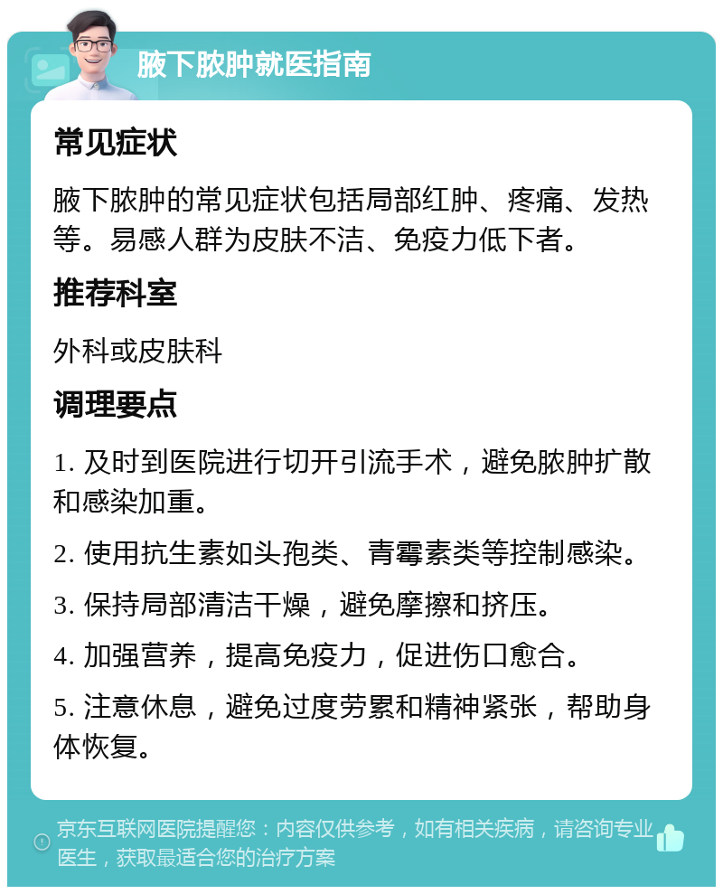 腋下脓肿就医指南 常见症状 腋下脓肿的常见症状包括局部红肿、疼痛、发热等。易感人群为皮肤不洁、免疫力低下者。 推荐科室 外科或皮肤科 调理要点 1. 及时到医院进行切开引流手术，避免脓肿扩散和感染加重。 2. 使用抗生素如头孢类、青霉素类等控制感染。 3. 保持局部清洁干燥，避免摩擦和挤压。 4. 加强营养，提高免疫力，促进伤口愈合。 5. 注意休息，避免过度劳累和精神紧张，帮助身体恢复。