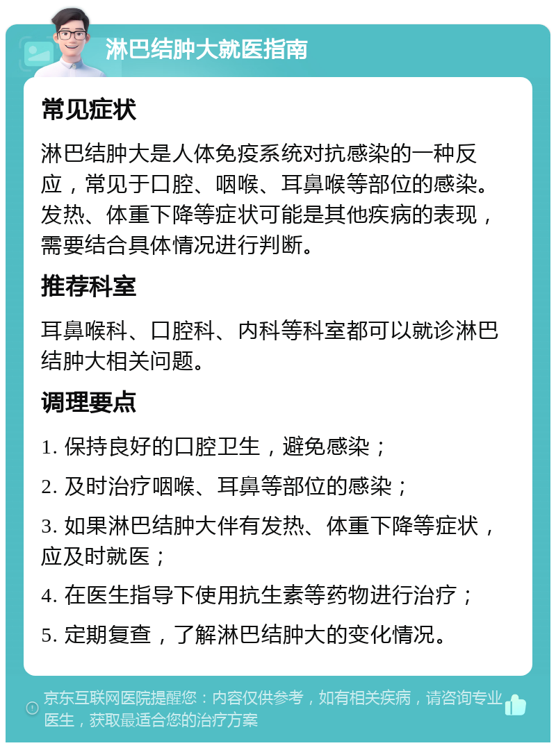 淋巴结肿大就医指南 常见症状 淋巴结肿大是人体免疫系统对抗感染的一种反应，常见于口腔、咽喉、耳鼻喉等部位的感染。发热、体重下降等症状可能是其他疾病的表现，需要结合具体情况进行判断。 推荐科室 耳鼻喉科、口腔科、内科等科室都可以就诊淋巴结肿大相关问题。 调理要点 1. 保持良好的口腔卫生，避免感染； 2. 及时治疗咽喉、耳鼻等部位的感染； 3. 如果淋巴结肿大伴有发热、体重下降等症状，应及时就医； 4. 在医生指导下使用抗生素等药物进行治疗； 5. 定期复查，了解淋巴结肿大的变化情况。