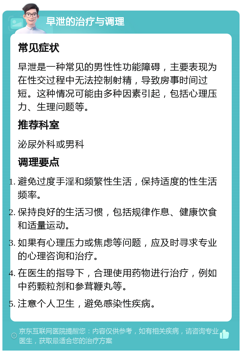 早泄的治疗与调理 常见症状 早泄是一种常见的男性性功能障碍，主要表现为在性交过程中无法控制射精，导致房事时间过短。这种情况可能由多种因素引起，包括心理压力、生理问题等。 推荐科室 泌尿外科或男科 调理要点 避免过度手淫和频繁性生活，保持适度的性生活频率。 保持良好的生活习惯，包括规律作息、健康饮食和适量运动。 如果有心理压力或焦虑等问题，应及时寻求专业的心理咨询和治疗。 在医生的指导下，合理使用药物进行治疗，例如中药颗粒剂和参茸鞭丸等。 注意个人卫生，避免感染性疾病。