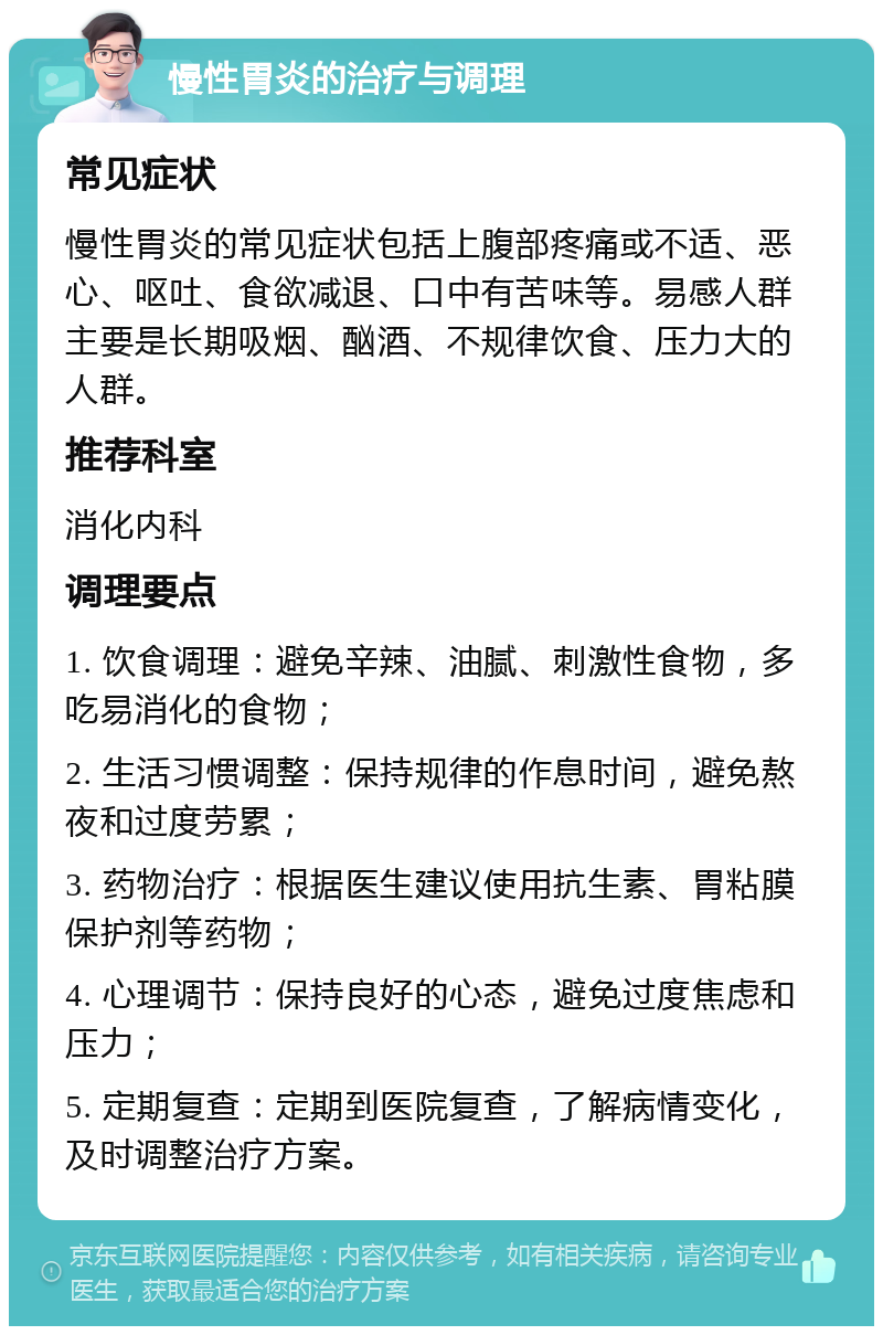 慢性胃炎的治疗与调理 常见症状 慢性胃炎的常见症状包括上腹部疼痛或不适、恶心、呕吐、食欲减退、口中有苦味等。易感人群主要是长期吸烟、酗酒、不规律饮食、压力大的人群。 推荐科室 消化内科 调理要点 1. 饮食调理：避免辛辣、油腻、刺激性食物，多吃易消化的食物； 2. 生活习惯调整：保持规律的作息时间，避免熬夜和过度劳累； 3. 药物治疗：根据医生建议使用抗生素、胃粘膜保护剂等药物； 4. 心理调节：保持良好的心态，避免过度焦虑和压力； 5. 定期复查：定期到医院复查，了解病情变化，及时调整治疗方案。