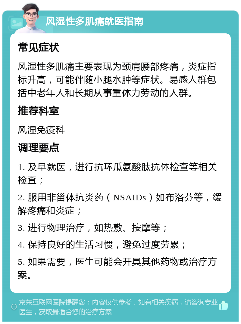 风湿性多肌痛就医指南 常见症状 风湿性多肌痛主要表现为颈肩腰部疼痛，炎症指标升高，可能伴随小腿水肿等症状。易感人群包括中老年人和长期从事重体力劳动的人群。 推荐科室 风湿免疫科 调理要点 1. 及早就医，进行抗环瓜氨酸肽抗体检查等相关检查； 2. 服用非甾体抗炎药（NSAIDs）如布洛芬等，缓解疼痛和炎症； 3. 进行物理治疗，如热敷、按摩等； 4. 保持良好的生活习惯，避免过度劳累； 5. 如果需要，医生可能会开具其他药物或治疗方案。