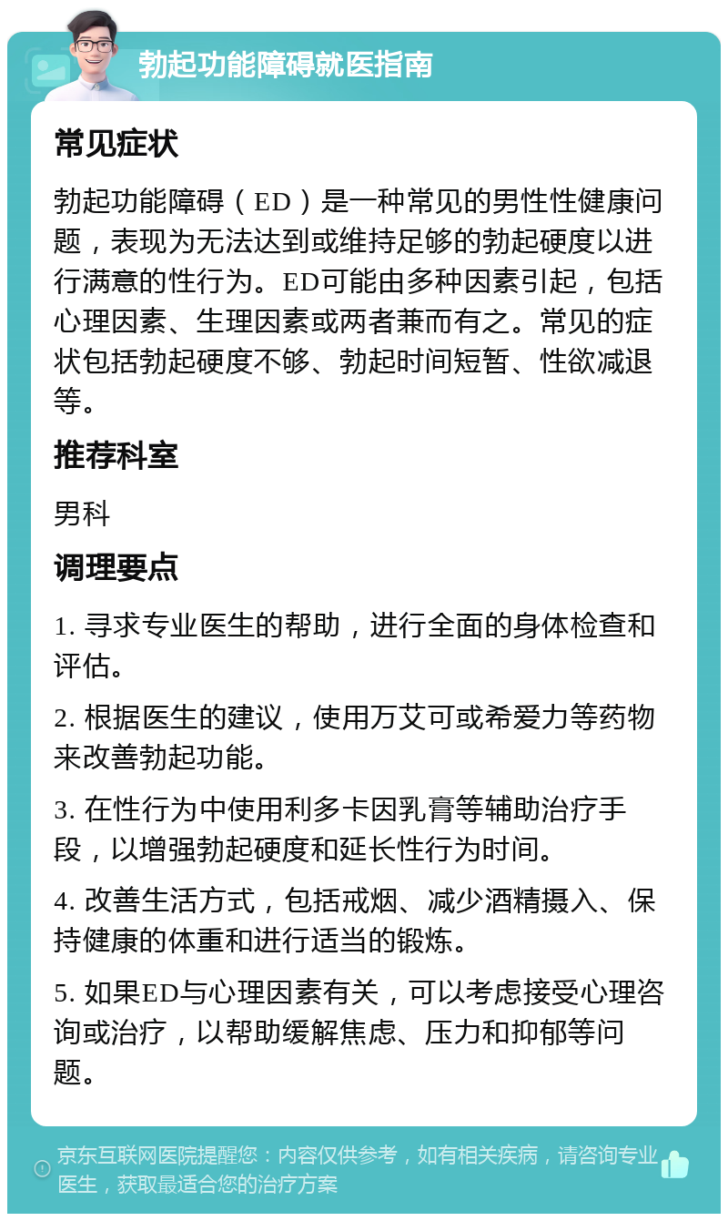 勃起功能障碍就医指南 常见症状 勃起功能障碍（ED）是一种常见的男性性健康问题，表现为无法达到或维持足够的勃起硬度以进行满意的性行为。ED可能由多种因素引起，包括心理因素、生理因素或两者兼而有之。常见的症状包括勃起硬度不够、勃起时间短暂、性欲减退等。 推荐科室 男科 调理要点 1. 寻求专业医生的帮助，进行全面的身体检查和评估。 2. 根据医生的建议，使用万艾可或希爱力等药物来改善勃起功能。 3. 在性行为中使用利多卡因乳膏等辅助治疗手段，以增强勃起硬度和延长性行为时间。 4. 改善生活方式，包括戒烟、减少酒精摄入、保持健康的体重和进行适当的锻炼。 5. 如果ED与心理因素有关，可以考虑接受心理咨询或治疗，以帮助缓解焦虑、压力和抑郁等问题。