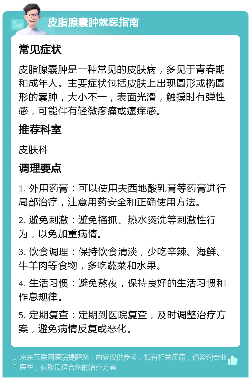 皮脂腺囊肿就医指南 常见症状 皮脂腺囊肿是一种常见的皮肤病，多见于青春期和成年人。主要症状包括皮肤上出现圆形或椭圆形的囊肿，大小不一，表面光滑，触摸时有弹性感，可能伴有轻微疼痛或瘙痒感。 推荐科室 皮肤科 调理要点 1. 外用药膏：可以使用夫西地酸乳膏等药膏进行局部治疗，注意用药安全和正确使用方法。 2. 避免刺激：避免搔抓、热水烫洗等刺激性行为，以免加重病情。 3. 饮食调理：保持饮食清淡，少吃辛辣、海鲜、牛羊肉等食物，多吃蔬菜和水果。 4. 生活习惯：避免熬夜，保持良好的生活习惯和作息规律。 5. 定期复查：定期到医院复查，及时调整治疗方案，避免病情反复或恶化。