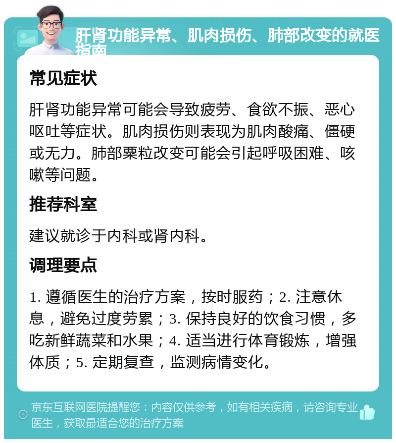 肝肾功能异常、肌肉损伤、肺部改变的就医指南 常见症状 肝肾功能异常可能会导致疲劳、食欲不振、恶心呕吐等症状。肌肉损伤则表现为肌肉酸痛、僵硬或无力。肺部粟粒改变可能会引起呼吸困难、咳嗽等问题。 推荐科室 建议就诊于内科或肾内科。 调理要点 1. 遵循医生的治疗方案，按时服药；2. 注意休息，避免过度劳累；3. 保持良好的饮食习惯，多吃新鲜蔬菜和水果；4. 适当进行体育锻炼，增强体质；5. 定期复查，监测病情变化。