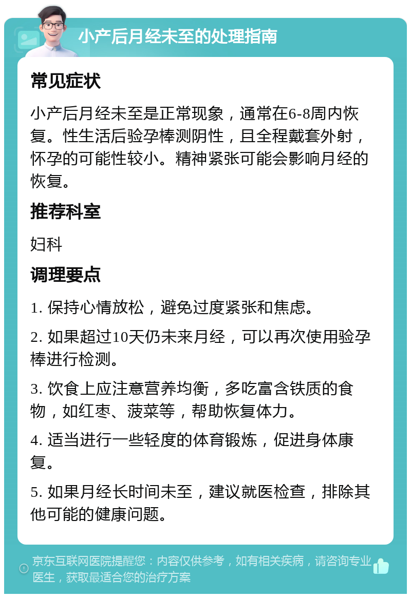 小产后月经未至的处理指南 常见症状 小产后月经未至是正常现象，通常在6-8周内恢复。性生活后验孕棒测阴性，且全程戴套外射，怀孕的可能性较小。精神紧张可能会影响月经的恢复。 推荐科室 妇科 调理要点 1. 保持心情放松，避免过度紧张和焦虑。 2. 如果超过10天仍未来月经，可以再次使用验孕棒进行检测。 3. 饮食上应注意营养均衡，多吃富含铁质的食物，如红枣、菠菜等，帮助恢复体力。 4. 适当进行一些轻度的体育锻炼，促进身体康复。 5. 如果月经长时间未至，建议就医检查，排除其他可能的健康问题。