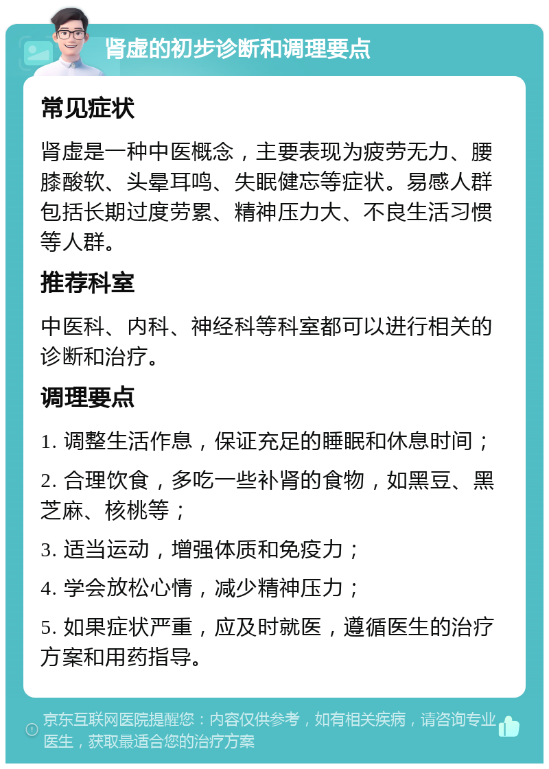 肾虚的初步诊断和调理要点 常见症状 肾虚是一种中医概念，主要表现为疲劳无力、腰膝酸软、头晕耳鸣、失眠健忘等症状。易感人群包括长期过度劳累、精神压力大、不良生活习惯等人群。 推荐科室 中医科、内科、神经科等科室都可以进行相关的诊断和治疗。 调理要点 1. 调整生活作息，保证充足的睡眠和休息时间； 2. 合理饮食，多吃一些补肾的食物，如黑豆、黑芝麻、核桃等； 3. 适当运动，增强体质和免疫力； 4. 学会放松心情，减少精神压力； 5. 如果症状严重，应及时就医，遵循医生的治疗方案和用药指导。