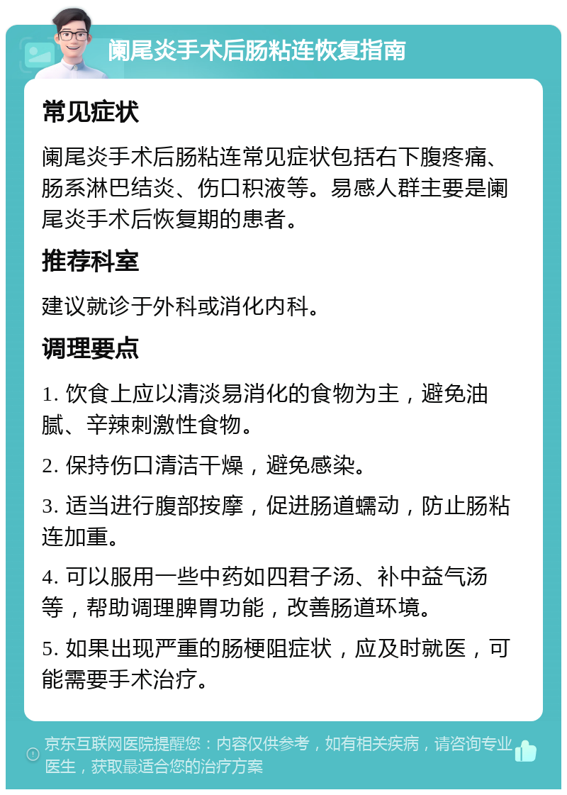 阑尾炎手术后肠粘连恢复指南 常见症状 阑尾炎手术后肠粘连常见症状包括右下腹疼痛、肠系淋巴结炎、伤口积液等。易感人群主要是阑尾炎手术后恢复期的患者。 推荐科室 建议就诊于外科或消化内科。 调理要点 1. 饮食上应以清淡易消化的食物为主，避免油腻、辛辣刺激性食物。 2. 保持伤口清洁干燥，避免感染。 3. 适当进行腹部按摩，促进肠道蠕动，防止肠粘连加重。 4. 可以服用一些中药如四君子汤、补中益气汤等，帮助调理脾胃功能，改善肠道环境。 5. 如果出现严重的肠梗阻症状，应及时就医，可能需要手术治疗。