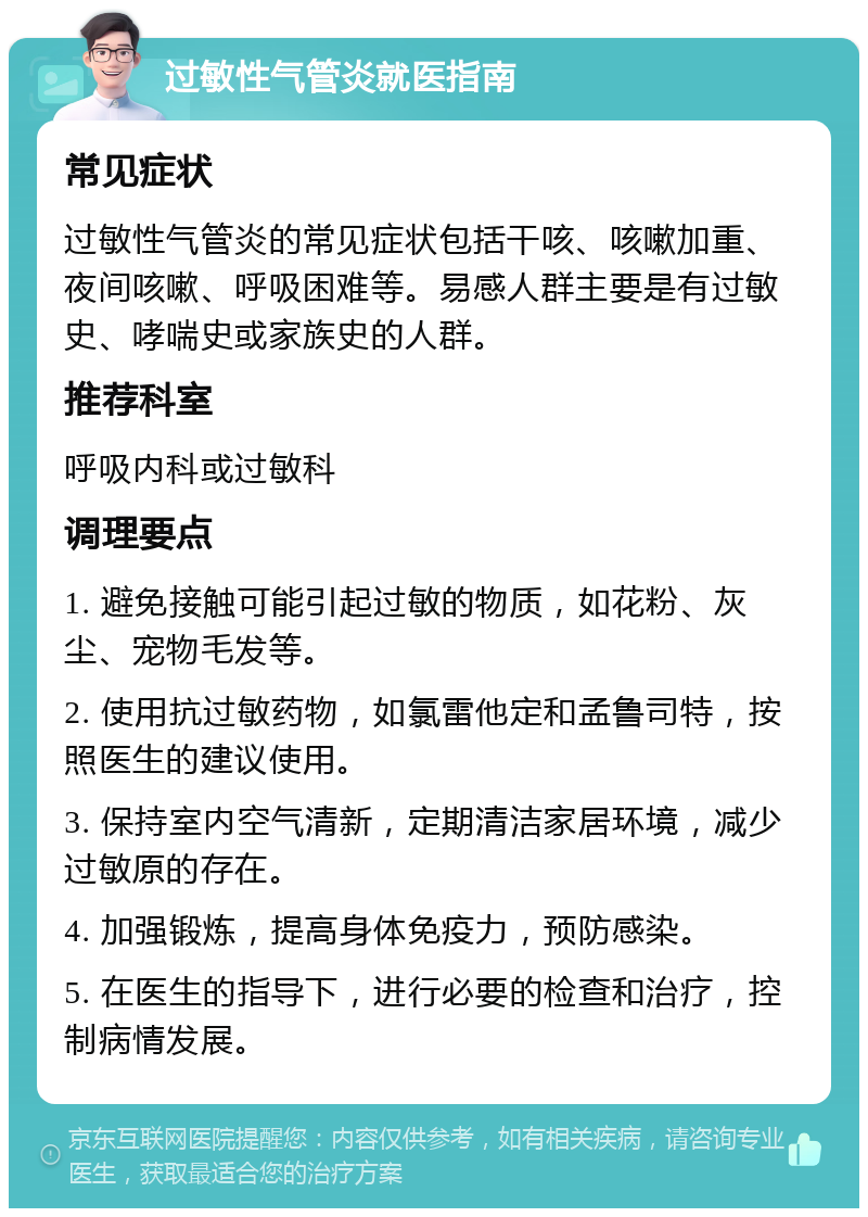 过敏性气管炎就医指南 常见症状 过敏性气管炎的常见症状包括干咳、咳嗽加重、夜间咳嗽、呼吸困难等。易感人群主要是有过敏史、哮喘史或家族史的人群。 推荐科室 呼吸内科或过敏科 调理要点 1. 避免接触可能引起过敏的物质，如花粉、灰尘、宠物毛发等。 2. 使用抗过敏药物，如氯雷他定和孟鲁司特，按照医生的建议使用。 3. 保持室内空气清新，定期清洁家居环境，减少过敏原的存在。 4. 加强锻炼，提高身体免疫力，预防感染。 5. 在医生的指导下，进行必要的检查和治疗，控制病情发展。