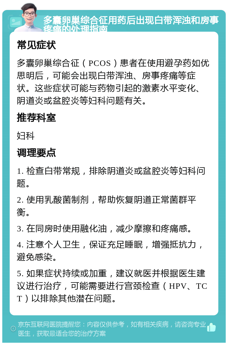 多囊卵巢综合征用药后出现白带浑浊和房事疼痛的处理指南 常见症状 多囊卵巢综合征（PCOS）患者在使用避孕药如优思明后，可能会出现白带浑浊、房事疼痛等症状。这些症状可能与药物引起的激素水平变化、阴道炎或盆腔炎等妇科问题有关。 推荐科室 妇科 调理要点 1. 检查白带常规，排除阴道炎或盆腔炎等妇科问题。 2. 使用乳酸菌制剂，帮助恢复阴道正常菌群平衡。 3. 在同房时使用融化油，减少摩擦和疼痛感。 4. 注意个人卫生，保证充足睡眠，增强抵抗力，避免感染。 5. 如果症状持续或加重，建议就医并根据医生建议进行治疗，可能需要进行宫颈检查（HPV、TCT）以排除其他潜在问题。