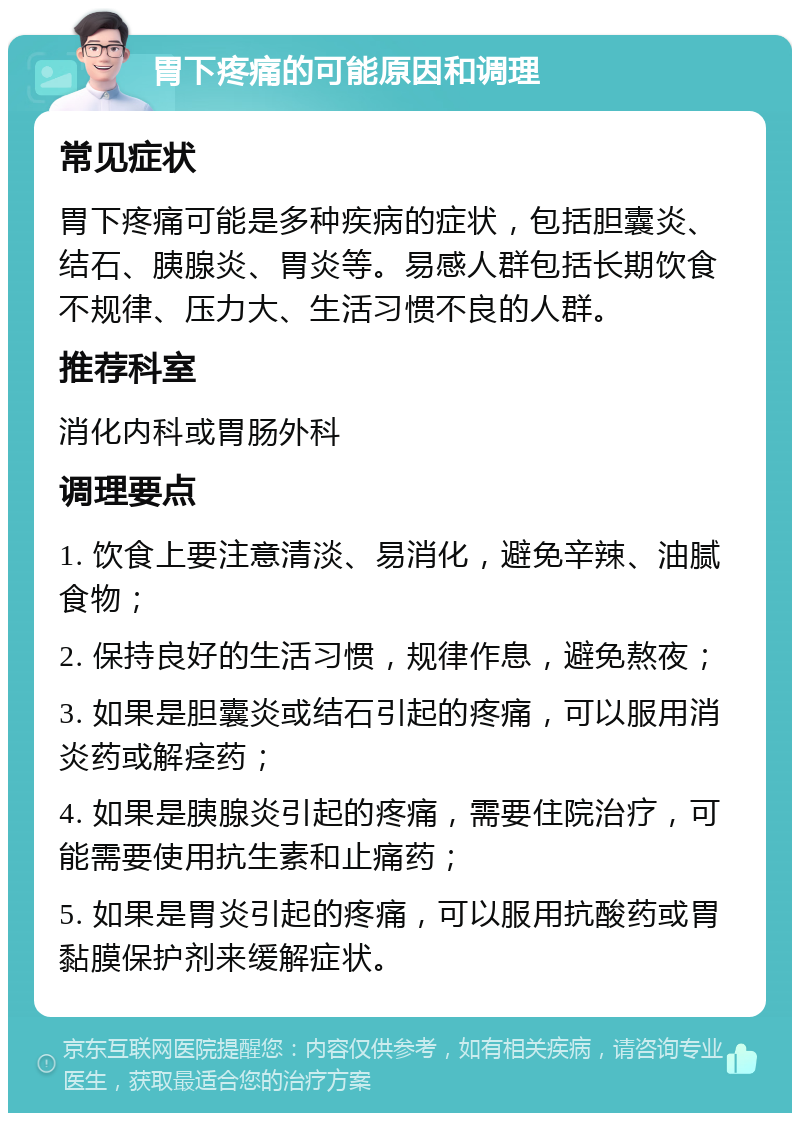 胃下疼痛的可能原因和调理 常见症状 胃下疼痛可能是多种疾病的症状，包括胆囊炎、结石、胰腺炎、胃炎等。易感人群包括长期饮食不规律、压力大、生活习惯不良的人群。 推荐科室 消化内科或胃肠外科 调理要点 1. 饮食上要注意清淡、易消化，避免辛辣、油腻食物； 2. 保持良好的生活习惯，规律作息，避免熬夜； 3. 如果是胆囊炎或结石引起的疼痛，可以服用消炎药或解痉药； 4. 如果是胰腺炎引起的疼痛，需要住院治疗，可能需要使用抗生素和止痛药； 5. 如果是胃炎引起的疼痛，可以服用抗酸药或胃黏膜保护剂来缓解症状。