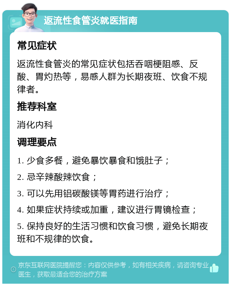 返流性食管炎就医指南 常见症状 返流性食管炎的常见症状包括吞咽梗阻感、反酸、胃灼热等，易感人群为长期夜班、饮食不规律者。 推荐科室 消化内科 调理要点 1. 少食多餐，避免暴饮暴食和饿肚子； 2. 忌辛辣酸辣饮食； 3. 可以先用铝碳酸镁等胃药进行治疗； 4. 如果症状持续或加重，建议进行胃镜检查； 5. 保持良好的生活习惯和饮食习惯，避免长期夜班和不规律的饮食。