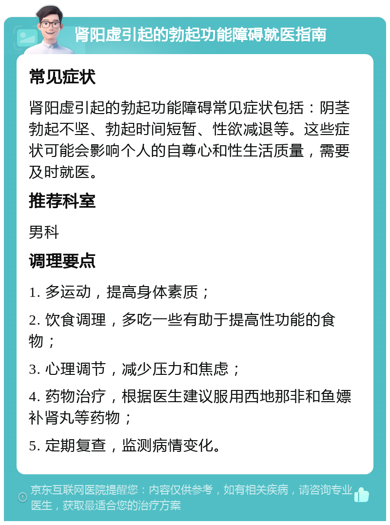 肾阳虚引起的勃起功能障碍就医指南 常见症状 肾阳虚引起的勃起功能障碍常见症状包括：阴茎勃起不坚、勃起时间短暂、性欲减退等。这些症状可能会影响个人的自尊心和性生活质量，需要及时就医。 推荐科室 男科 调理要点 1. 多运动，提高身体素质； 2. 饮食调理，多吃一些有助于提高性功能的食物； 3. 心理调节，减少压力和焦虑； 4. 药物治疗，根据医生建议服用西地那非和鱼嫖补肾丸等药物； 5. 定期复查，监测病情变化。