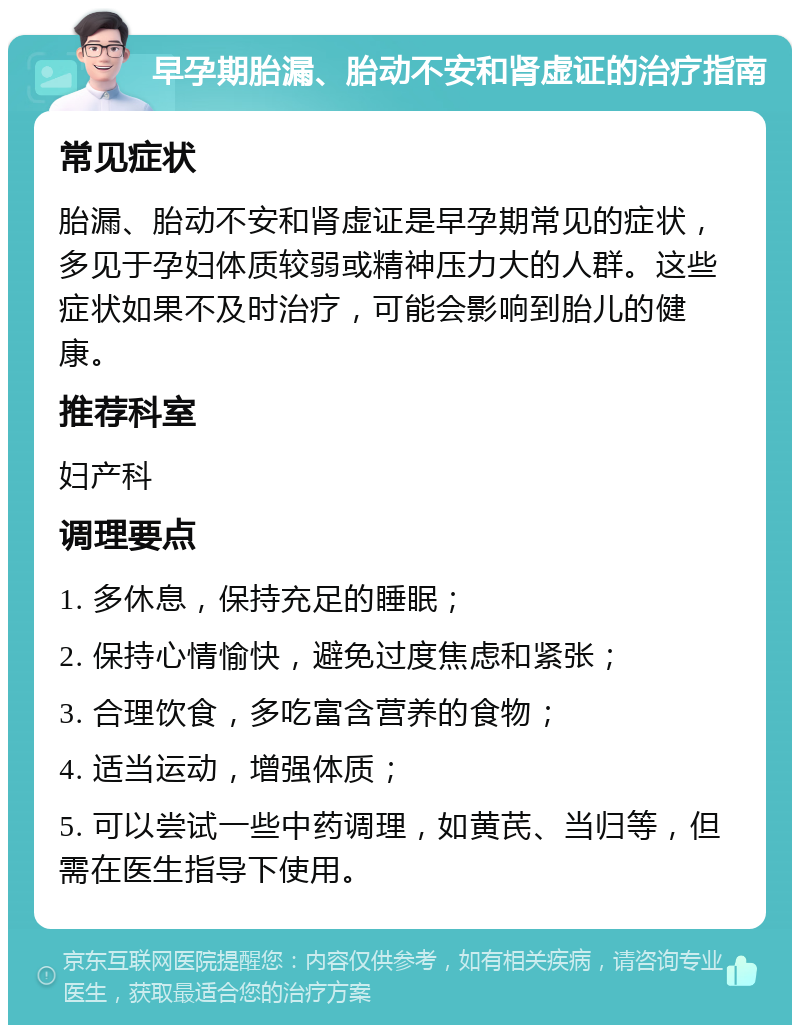 早孕期胎漏、胎动不安和肾虚证的治疗指南 常见症状 胎漏、胎动不安和肾虚证是早孕期常见的症状，多见于孕妇体质较弱或精神压力大的人群。这些症状如果不及时治疗，可能会影响到胎儿的健康。 推荐科室 妇产科 调理要点 1. 多休息，保持充足的睡眠； 2. 保持心情愉快，避免过度焦虑和紧张； 3. 合理饮食，多吃富含营养的食物； 4. 适当运动，增强体质； 5. 可以尝试一些中药调理，如黄芪、当归等，但需在医生指导下使用。