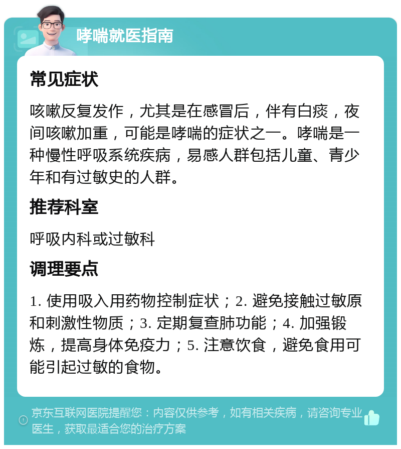 哮喘就医指南 常见症状 咳嗽反复发作，尤其是在感冒后，伴有白痰，夜间咳嗽加重，可能是哮喘的症状之一。哮喘是一种慢性呼吸系统疾病，易感人群包括儿童、青少年和有过敏史的人群。 推荐科室 呼吸内科或过敏科 调理要点 1. 使用吸入用药物控制症状；2. 避免接触过敏原和刺激性物质；3. 定期复查肺功能；4. 加强锻炼，提高身体免疫力；5. 注意饮食，避免食用可能引起过敏的食物。