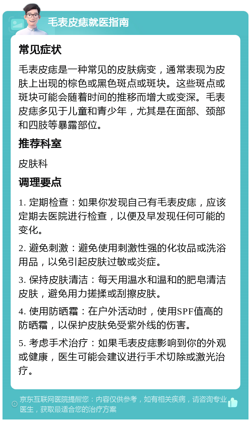 毛表皮痣就医指南 常见症状 毛表皮痣是一种常见的皮肤病变，通常表现为皮肤上出现的棕色或黑色斑点或斑块。这些斑点或斑块可能会随着时间的推移而增大或变深。毛表皮痣多见于儿童和青少年，尤其是在面部、颈部和四肢等暴露部位。 推荐科室 皮肤科 调理要点 1. 定期检查：如果你发现自己有毛表皮痣，应该定期去医院进行检查，以便及早发现任何可能的变化。 2. 避免刺激：避免使用刺激性强的化妆品或洗浴用品，以免引起皮肤过敏或炎症。 3. 保持皮肤清洁：每天用温水和温和的肥皂清洁皮肤，避免用力搓揉或刮擦皮肤。 4. 使用防晒霜：在户外活动时，使用SPF值高的防晒霜，以保护皮肤免受紫外线的伤害。 5. 考虑手术治疗：如果毛表皮痣影响到你的外观或健康，医生可能会建议进行手术切除或激光治疗。