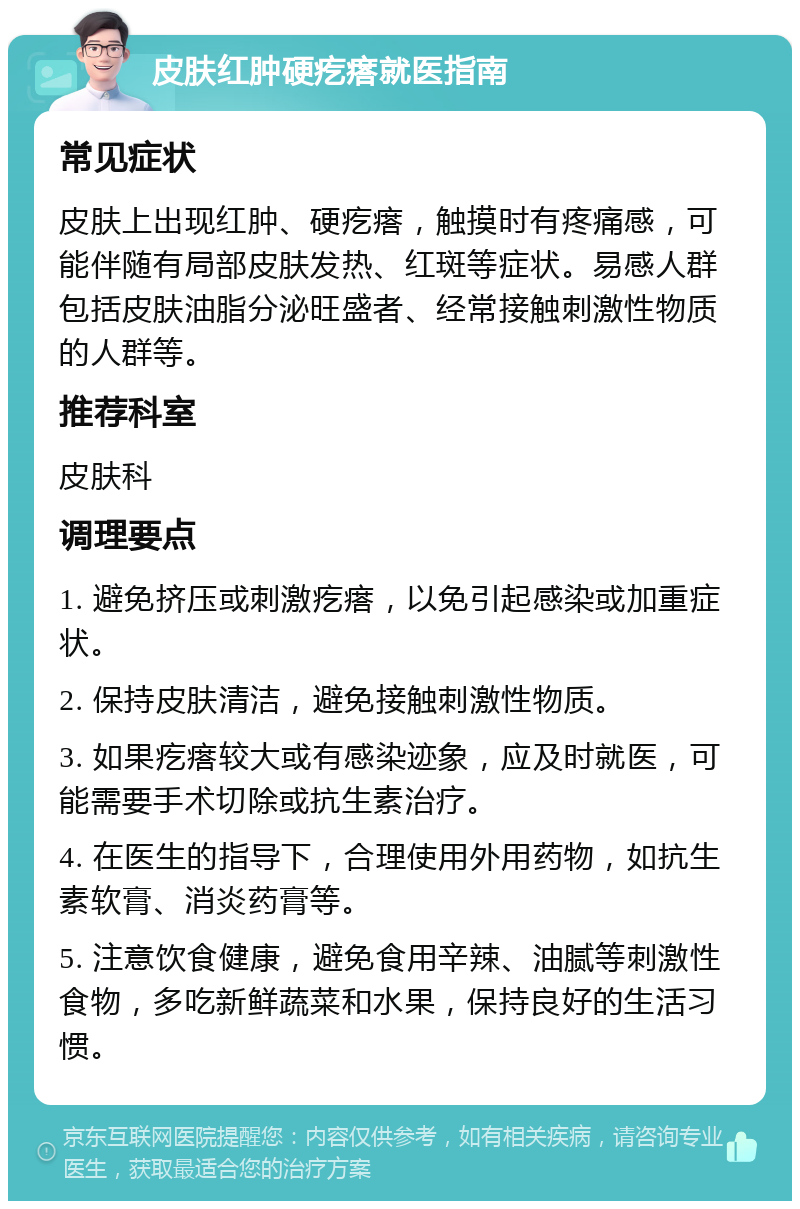 皮肤红肿硬疙瘩就医指南 常见症状 皮肤上出现红肿、硬疙瘩，触摸时有疼痛感，可能伴随有局部皮肤发热、红斑等症状。易感人群包括皮肤油脂分泌旺盛者、经常接触刺激性物质的人群等。 推荐科室 皮肤科 调理要点 1. 避免挤压或刺激疙瘩，以免引起感染或加重症状。 2. 保持皮肤清洁，避免接触刺激性物质。 3. 如果疙瘩较大或有感染迹象，应及时就医，可能需要手术切除或抗生素治疗。 4. 在医生的指导下，合理使用外用药物，如抗生素软膏、消炎药膏等。 5. 注意饮食健康，避免食用辛辣、油腻等刺激性食物，多吃新鲜蔬菜和水果，保持良好的生活习惯。