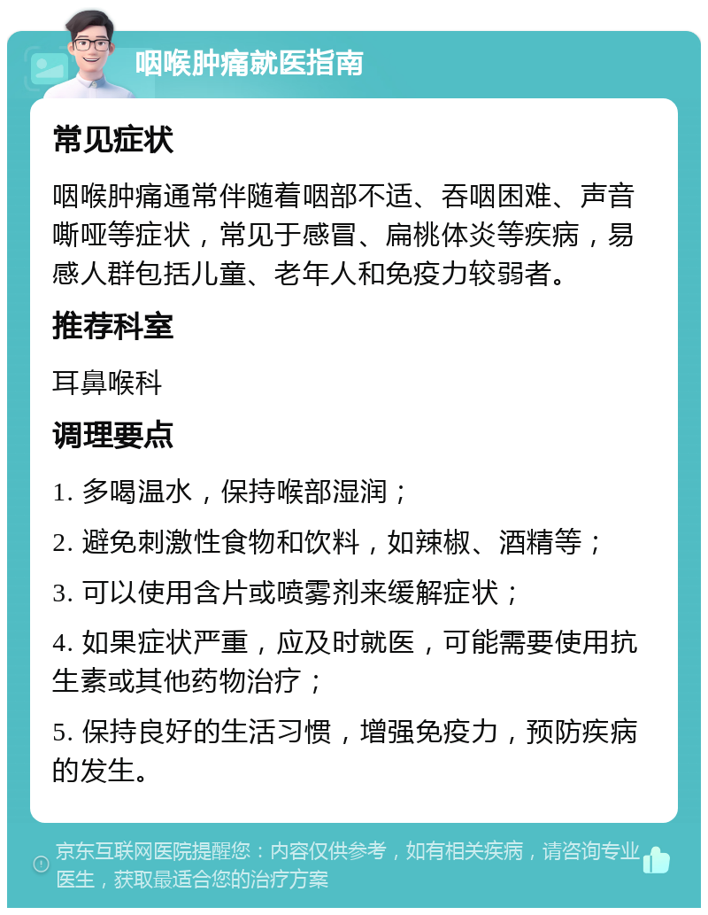 咽喉肿痛就医指南 常见症状 咽喉肿痛通常伴随着咽部不适、吞咽困难、声音嘶哑等症状，常见于感冒、扁桃体炎等疾病，易感人群包括儿童、老年人和免疫力较弱者。 推荐科室 耳鼻喉科 调理要点 1. 多喝温水，保持喉部湿润； 2. 避免刺激性食物和饮料，如辣椒、酒精等； 3. 可以使用含片或喷雾剂来缓解症状； 4. 如果症状严重，应及时就医，可能需要使用抗生素或其他药物治疗； 5. 保持良好的生活习惯，增强免疫力，预防疾病的发生。