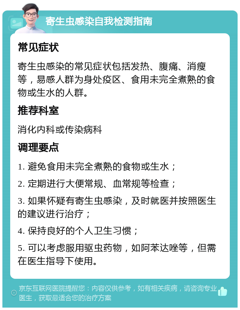 寄生虫感染自我检测指南 常见症状 寄生虫感染的常见症状包括发热、腹痛、消瘦等，易感人群为身处疫区、食用未完全煮熟的食物或生水的人群。 推荐科室 消化内科或传染病科 调理要点 1. 避免食用未完全煮熟的食物或生水； 2. 定期进行大便常规、血常规等检查； 3. 如果怀疑有寄生虫感染，及时就医并按照医生的建议进行治疗； 4. 保持良好的个人卫生习惯； 5. 可以考虑服用驱虫药物，如阿苯达唑等，但需在医生指导下使用。