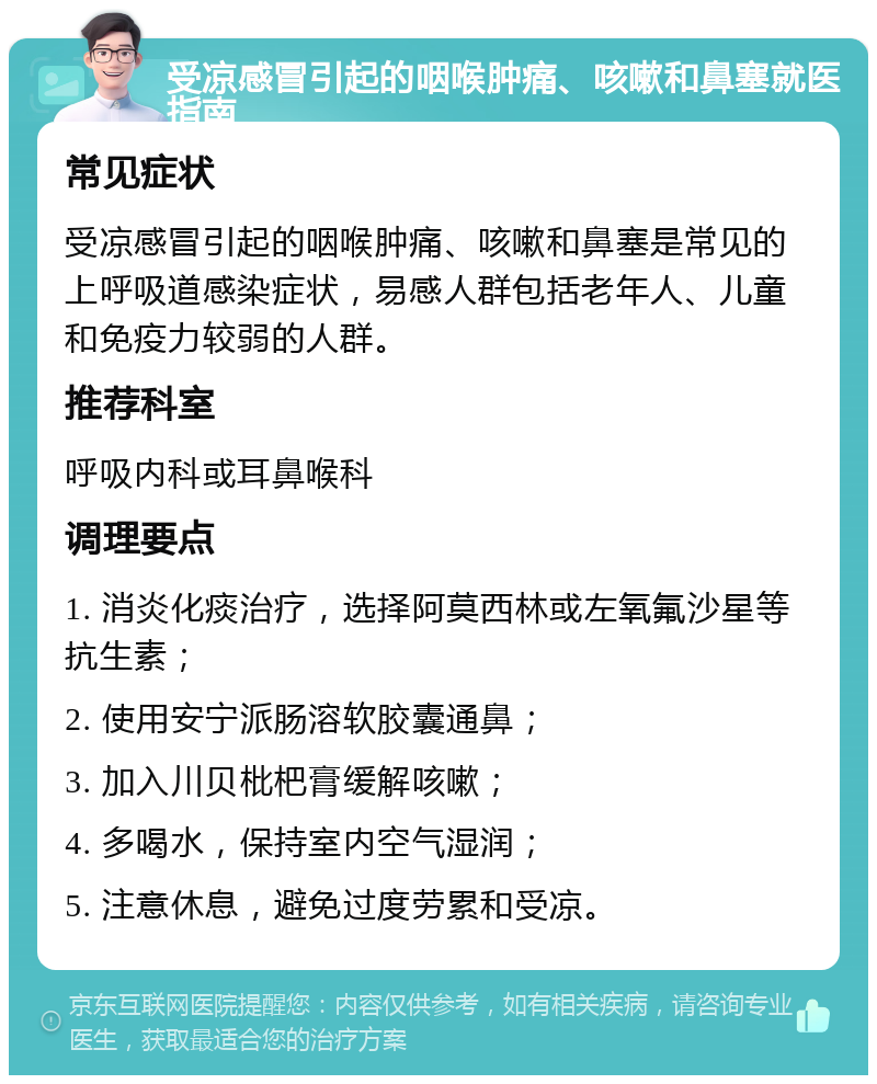 受凉感冒引起的咽喉肿痛、咳嗽和鼻塞就医指南 常见症状 受凉感冒引起的咽喉肿痛、咳嗽和鼻塞是常见的上呼吸道感染症状，易感人群包括老年人、儿童和免疫力较弱的人群。 推荐科室 呼吸内科或耳鼻喉科 调理要点 1. 消炎化痰治疗，选择阿莫西林或左氧氟沙星等抗生素； 2. 使用安宁派肠溶软胶囊通鼻； 3. 加入川贝枇杷膏缓解咳嗽； 4. 多喝水，保持室内空气湿润； 5. 注意休息，避免过度劳累和受凉。