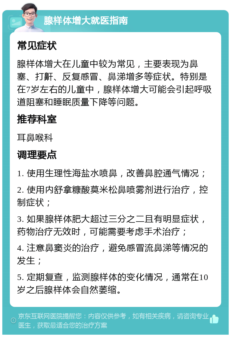 腺样体增大就医指南 常见症状 腺样体增大在儿童中较为常见，主要表现为鼻塞、打鼾、反复感冒、鼻涕增多等症状。特别是在7岁左右的儿童中，腺样体增大可能会引起呼吸道阻塞和睡眠质量下降等问题。 推荐科室 耳鼻喉科 调理要点 1. 使用生理性海盐水喷鼻，改善鼻腔通气情况； 2. 使用内舒拿糠酸莫米松鼻喷雾剂进行治疗，控制症状； 3. 如果腺样体肥大超过三分之二且有明显症状，药物治疗无效时，可能需要考虑手术治疗； 4. 注意鼻窦炎的治疗，避免感冒流鼻涕等情况的发生； 5. 定期复查，监测腺样体的变化情况，通常在10岁之后腺样体会自然萎缩。