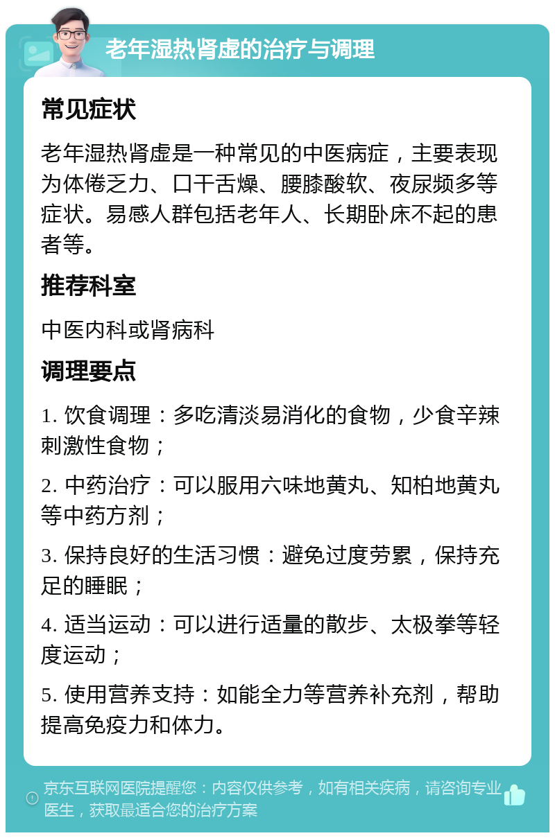 老年湿热肾虚的治疗与调理 常见症状 老年湿热肾虚是一种常见的中医病症，主要表现为体倦乏力、口干舌燥、腰膝酸软、夜尿频多等症状。易感人群包括老年人、长期卧床不起的患者等。 推荐科室 中医内科或肾病科 调理要点 1. 饮食调理：多吃清淡易消化的食物，少食辛辣刺激性食物； 2. 中药治疗：可以服用六味地黄丸、知柏地黄丸等中药方剂； 3. 保持良好的生活习惯：避免过度劳累，保持充足的睡眠； 4. 适当运动：可以进行适量的散步、太极拳等轻度运动； 5. 使用营养支持：如能全力等营养补充剂，帮助提高免疫力和体力。