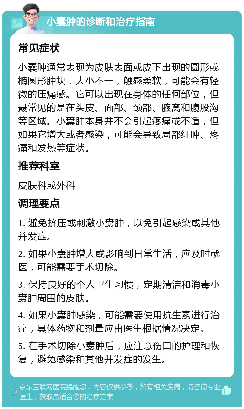 小囊肿的诊断和治疗指南 常见症状 小囊肿通常表现为皮肤表面或皮下出现的圆形或椭圆形肿块，大小不一，触感柔软，可能会有轻微的压痛感。它可以出现在身体的任何部位，但最常见的是在头皮、面部、颈部、腋窝和腹股沟等区域。小囊肿本身并不会引起疼痛或不适，但如果它增大或者感染，可能会导致局部红肿、疼痛和发热等症状。 推荐科室 皮肤科或外科 调理要点 1. 避免挤压或刺激小囊肿，以免引起感染或其他并发症。 2. 如果小囊肿增大或影响到日常生活，应及时就医，可能需要手术切除。 3. 保持良好的个人卫生习惯，定期清洁和消毒小囊肿周围的皮肤。 4. 如果小囊肿感染，可能需要使用抗生素进行治疗，具体药物和剂量应由医生根据情况决定。 5. 在手术切除小囊肿后，应注意伤口的护理和恢复，避免感染和其他并发症的发生。