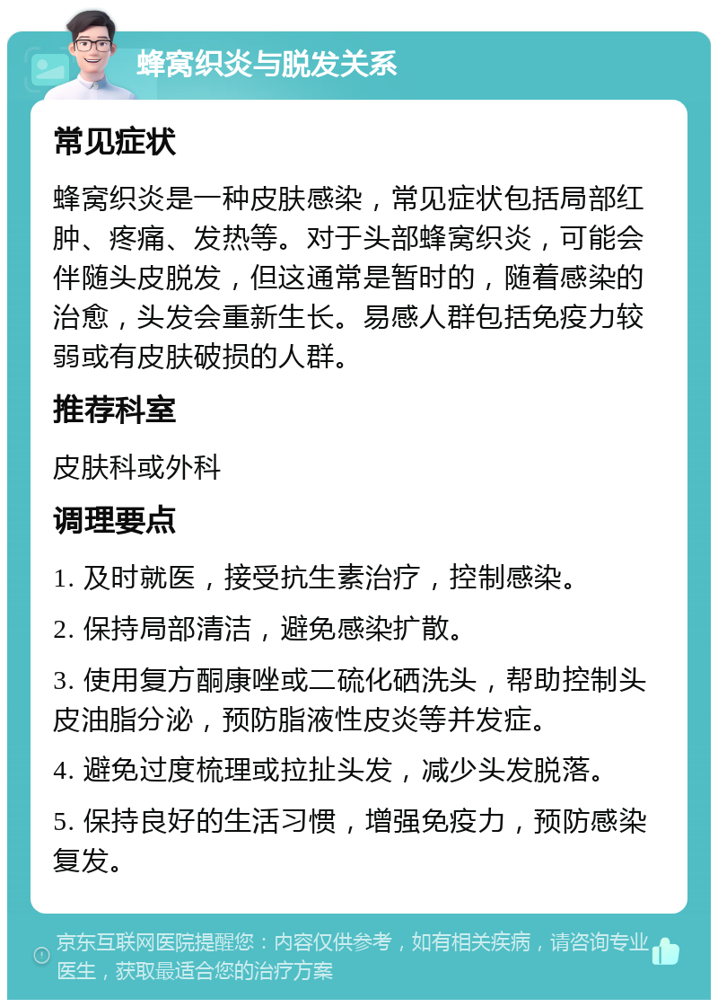 蜂窝织炎与脱发关系 常见症状 蜂窝织炎是一种皮肤感染，常见症状包括局部红肿、疼痛、发热等。对于头部蜂窝织炎，可能会伴随头皮脱发，但这通常是暂时的，随着感染的治愈，头发会重新生长。易感人群包括免疫力较弱或有皮肤破损的人群。 推荐科室 皮肤科或外科 调理要点 1. 及时就医，接受抗生素治疗，控制感染。 2. 保持局部清洁，避免感染扩散。 3. 使用复方酮康唑或二硫化硒洗头，帮助控制头皮油脂分泌，预防脂液性皮炎等并发症。 4. 避免过度梳理或拉扯头发，减少头发脱落。 5. 保持良好的生活习惯，增强免疫力，预防感染复发。