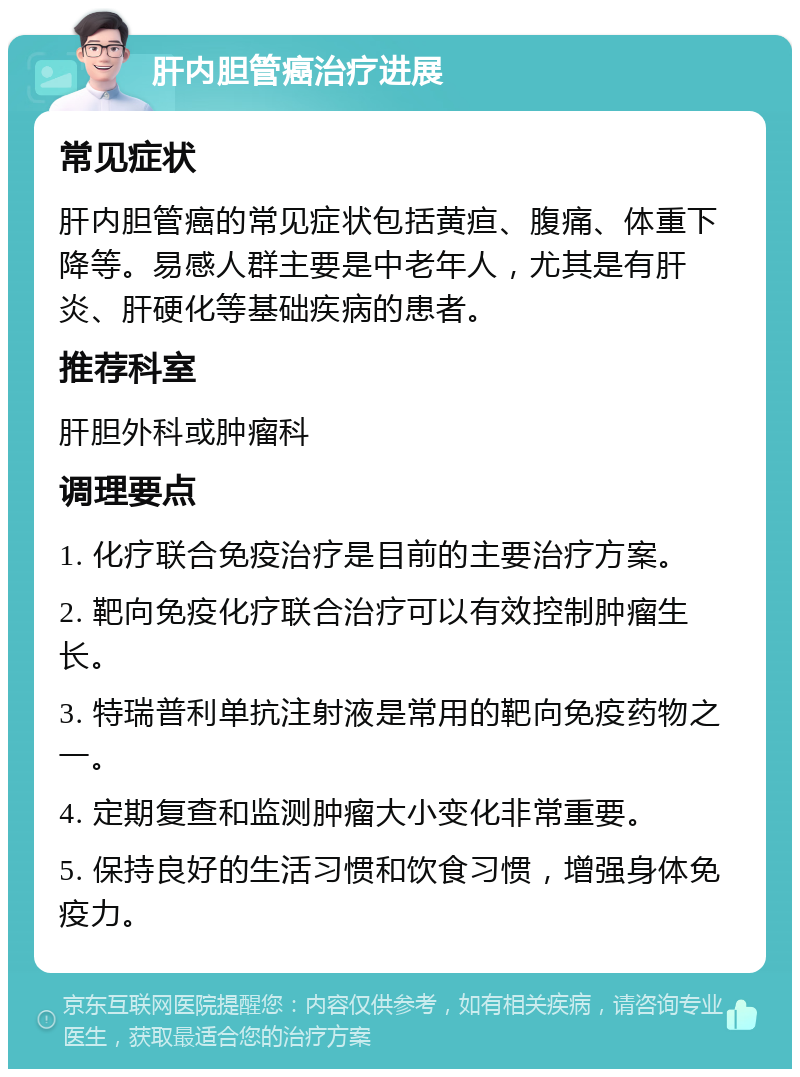 肝内胆管癌治疗进展 常见症状 肝内胆管癌的常见症状包括黄疸、腹痛、体重下降等。易感人群主要是中老年人，尤其是有肝炎、肝硬化等基础疾病的患者。 推荐科室 肝胆外科或肿瘤科 调理要点 1. 化疗联合免疫治疗是目前的主要治疗方案。 2. 靶向免疫化疗联合治疗可以有效控制肿瘤生长。 3. 特瑞普利单抗注射液是常用的靶向免疫药物之一。 4. 定期复查和监测肿瘤大小变化非常重要。 5. 保持良好的生活习惯和饮食习惯，增强身体免疫力。