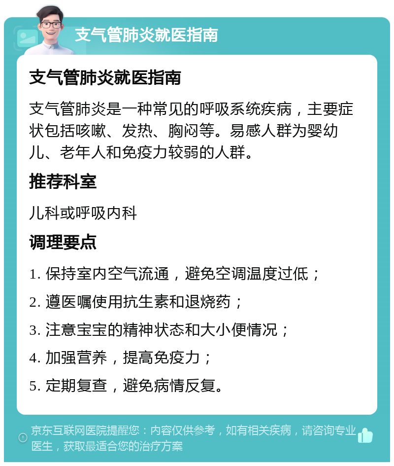 支气管肺炎就医指南 支气管肺炎就医指南 支气管肺炎是一种常见的呼吸系统疾病，主要症状包括咳嗽、发热、胸闷等。易感人群为婴幼儿、老年人和免疫力较弱的人群。 推荐科室 儿科或呼吸内科 调理要点 1. 保持室内空气流通，避免空调温度过低； 2. 遵医嘱使用抗生素和退烧药； 3. 注意宝宝的精神状态和大小便情况； 4. 加强营养，提高免疫力； 5. 定期复查，避免病情反复。