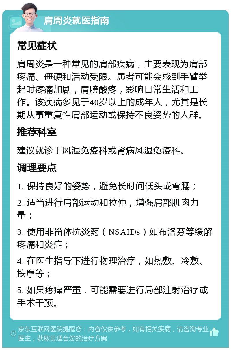 肩周炎就医指南 常见症状 肩周炎是一种常见的肩部疾病，主要表现为肩部疼痛、僵硬和活动受限。患者可能会感到手臂举起时疼痛加剧，肩膀酸疼，影响日常生活和工作。该疾病多见于40岁以上的成年人，尤其是长期从事重复性肩部运动或保持不良姿势的人群。 推荐科室 建议就诊于风湿免疫科或肾病风湿免疫科。 调理要点 1. 保持良好的姿势，避免长时间低头或弯腰； 2. 适当进行肩部运动和拉伸，增强肩部肌肉力量； 3. 使用非甾体抗炎药（NSAIDs）如布洛芬等缓解疼痛和炎症； 4. 在医生指导下进行物理治疗，如热敷、冷敷、按摩等； 5. 如果疼痛严重，可能需要进行局部注射治疗或手术干预。