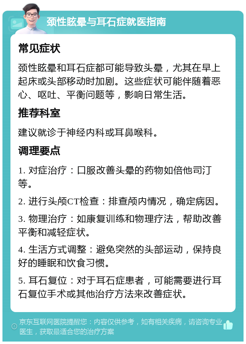 颈性眩晕与耳石症就医指南 常见症状 颈性眩晕和耳石症都可能导致头晕，尤其在早上起床或头部移动时加剧。这些症状可能伴随着恶心、呕吐、平衡问题等，影响日常生活。 推荐科室 建议就诊于神经内科或耳鼻喉科。 调理要点 1. 对症治疗：口服改善头晕的药物如倍他司汀等。 2. 进行头颅CT检查：排查颅内情况，确定病因。 3. 物理治疗：如康复训练和物理疗法，帮助改善平衡和减轻症状。 4. 生活方式调整：避免突然的头部运动，保持良好的睡眠和饮食习惯。 5. 耳石复位：对于耳石症患者，可能需要进行耳石复位手术或其他治疗方法来改善症状。