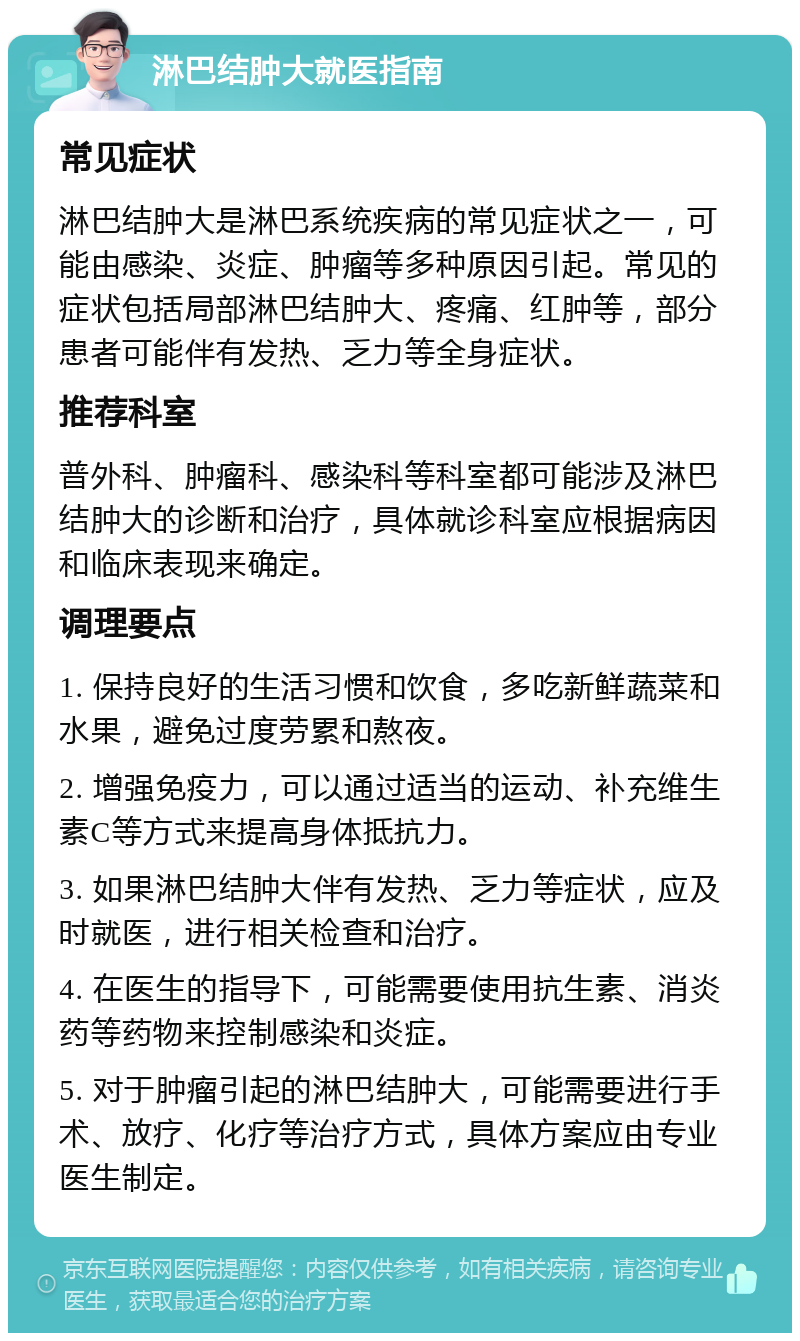 淋巴结肿大就医指南 常见症状 淋巴结肿大是淋巴系统疾病的常见症状之一，可能由感染、炎症、肿瘤等多种原因引起。常见的症状包括局部淋巴结肿大、疼痛、红肿等，部分患者可能伴有发热、乏力等全身症状。 推荐科室 普外科、肿瘤科、感染科等科室都可能涉及淋巴结肿大的诊断和治疗，具体就诊科室应根据病因和临床表现来确定。 调理要点 1. 保持良好的生活习惯和饮食，多吃新鲜蔬菜和水果，避免过度劳累和熬夜。 2. 增强免疫力，可以通过适当的运动、补充维生素C等方式来提高身体抵抗力。 3. 如果淋巴结肿大伴有发热、乏力等症状，应及时就医，进行相关检查和治疗。 4. 在医生的指导下，可能需要使用抗生素、消炎药等药物来控制感染和炎症。 5. 对于肿瘤引起的淋巴结肿大，可能需要进行手术、放疗、化疗等治疗方式，具体方案应由专业医生制定。