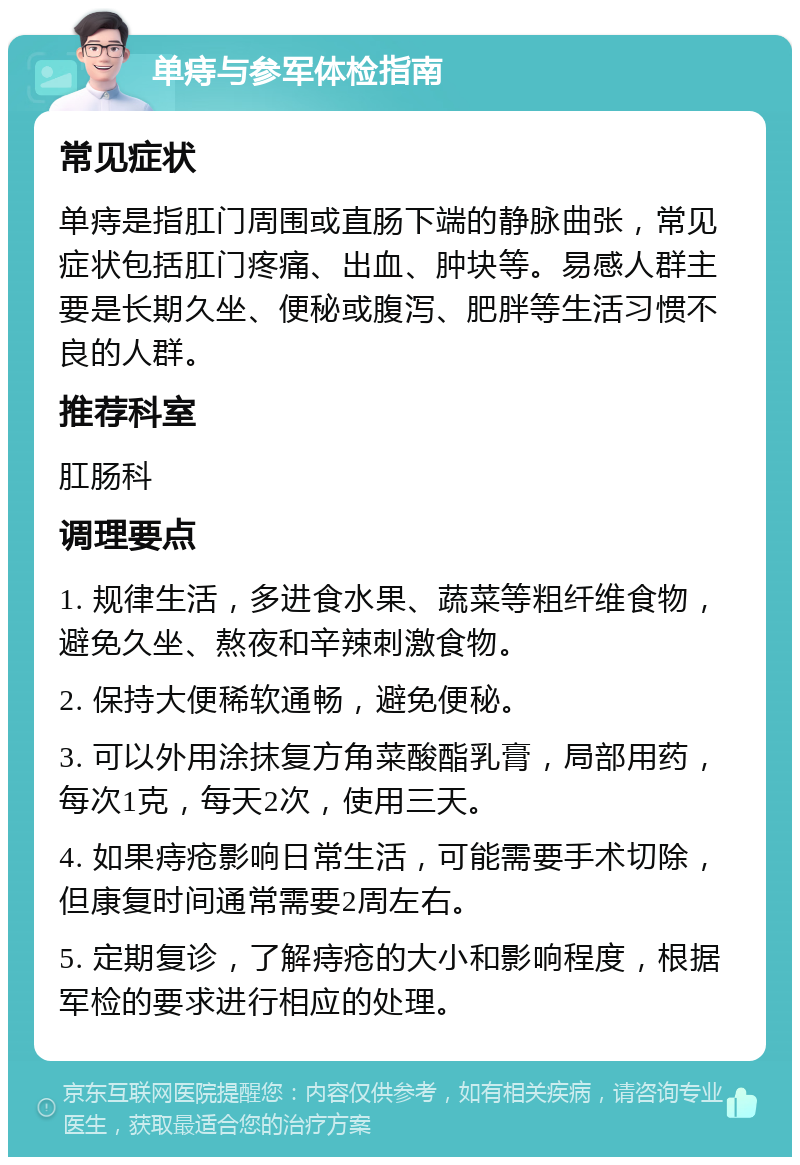 单痔与参军体检指南 常见症状 单痔是指肛门周围或直肠下端的静脉曲张，常见症状包括肛门疼痛、出血、肿块等。易感人群主要是长期久坐、便秘或腹泻、肥胖等生活习惯不良的人群。 推荐科室 肛肠科 调理要点 1. 规律生活，多进食水果、蔬菜等粗纤维食物，避免久坐、熬夜和辛辣刺激食物。 2. 保持大便稀软通畅，避免便秘。 3. 可以外用涂抹复方角菜酸酯乳膏，局部用药，每次1克，每天2次，使用三天。 4. 如果痔疮影响日常生活，可能需要手术切除，但康复时间通常需要2周左右。 5. 定期复诊，了解痔疮的大小和影响程度，根据军检的要求进行相应的处理。