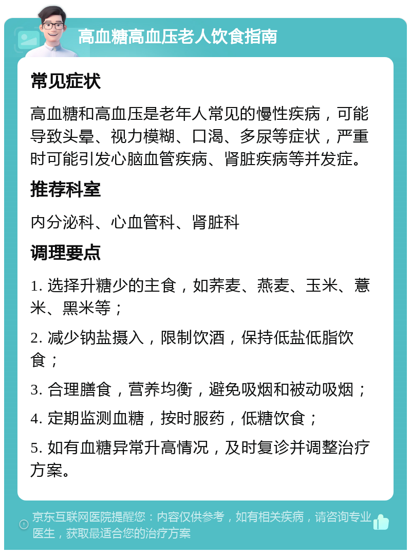 高血糖高血压老人饮食指南 常见症状 高血糖和高血压是老年人常见的慢性疾病，可能导致头晕、视力模糊、口渴、多尿等症状，严重时可能引发心脑血管疾病、肾脏疾病等并发症。 推荐科室 内分泌科、心血管科、肾脏科 调理要点 1. 选择升糖少的主食，如荞麦、燕麦、玉米、薏米、黑米等； 2. 减少钠盐摄入，限制饮酒，保持低盐低脂饮食； 3. 合理膳食，营养均衡，避免吸烟和被动吸烟； 4. 定期监测血糖，按时服药，低糖饮食； 5. 如有血糖异常升高情况，及时复诊并调整治疗方案。