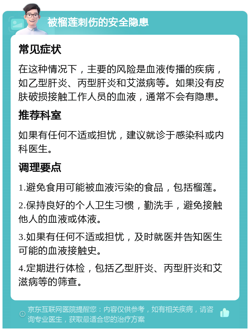 被榴莲刺伤的安全隐患 常见症状 在这种情况下，主要的风险是血液传播的疾病，如乙型肝炎、丙型肝炎和艾滋病等。如果没有皮肤破损接触工作人员的血液，通常不会有隐患。 推荐科室 如果有任何不适或担忧，建议就诊于感染科或内科医生。 调理要点 1.避免食用可能被血液污染的食品，包括榴莲。 2.保持良好的个人卫生习惯，勤洗手，避免接触他人的血液或体液。 3.如果有任何不适或担忧，及时就医并告知医生可能的血液接触史。 4.定期进行体检，包括乙型肝炎、丙型肝炎和艾滋病等的筛查。