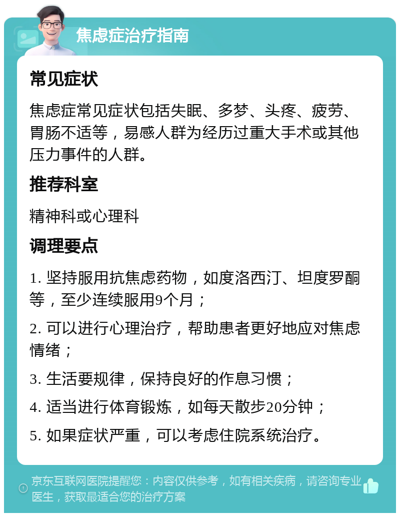 焦虑症治疗指南 常见症状 焦虑症常见症状包括失眠、多梦、头疼、疲劳、胃肠不适等，易感人群为经历过重大手术或其他压力事件的人群。 推荐科室 精神科或心理科 调理要点 1. 坚持服用抗焦虑药物，如度洛西汀、坦度罗酮等，至少连续服用9个月； 2. 可以进行心理治疗，帮助患者更好地应对焦虑情绪； 3. 生活要规律，保持良好的作息习惯； 4. 适当进行体育锻炼，如每天散步20分钟； 5. 如果症状严重，可以考虑住院系统治疗。