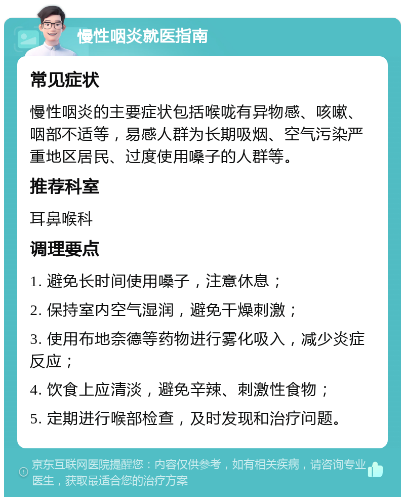 慢性咽炎就医指南 常见症状 慢性咽炎的主要症状包括喉咙有异物感、咳嗽、咽部不适等，易感人群为长期吸烟、空气污染严重地区居民、过度使用嗓子的人群等。 推荐科室 耳鼻喉科 调理要点 1. 避免长时间使用嗓子，注意休息； 2. 保持室内空气湿润，避免干燥刺激； 3. 使用布地奈德等药物进行雾化吸入，减少炎症反应； 4. 饮食上应清淡，避免辛辣、刺激性食物； 5. 定期进行喉部检查，及时发现和治疗问题。