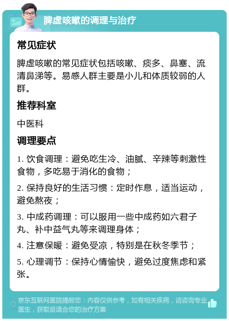 脾虚咳嗽的调理与治疗 常见症状 脾虚咳嗽的常见症状包括咳嗽、痰多、鼻塞、流清鼻涕等。易感人群主要是小儿和体质较弱的人群。 推荐科室 中医科 调理要点 1. 饮食调理：避免吃生冷、油腻、辛辣等刺激性食物，多吃易于消化的食物； 2. 保持良好的生活习惯：定时作息，适当运动，避免熬夜； 3. 中成药调理：可以服用一些中成药如六君子丸、补中益气丸等来调理身体； 4. 注意保暖：避免受凉，特别是在秋冬季节； 5. 心理调节：保持心情愉快，避免过度焦虑和紧张。