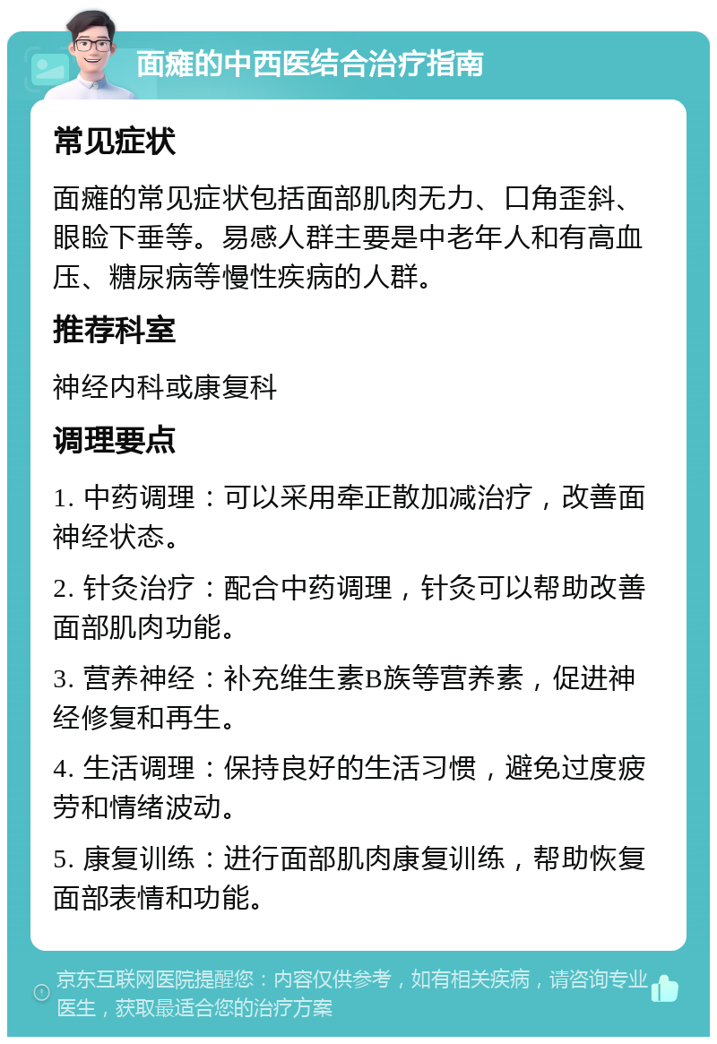 面瘫的中西医结合治疗指南 常见症状 面瘫的常见症状包括面部肌肉无力、口角歪斜、眼睑下垂等。易感人群主要是中老年人和有高血压、糖尿病等慢性疾病的人群。 推荐科室 神经内科或康复科 调理要点 1. 中药调理：可以采用牵正散加减治疗，改善面神经状态。 2. 针灸治疗：配合中药调理，针灸可以帮助改善面部肌肉功能。 3. 营养神经：补充维生素B族等营养素，促进神经修复和再生。 4. 生活调理：保持良好的生活习惯，避免过度疲劳和情绪波动。 5. 康复训练：进行面部肌肉康复训练，帮助恢复面部表情和功能。